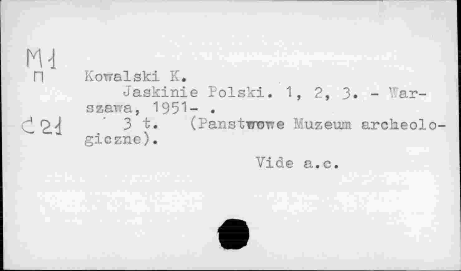 ﻿Md
ГІ Kowalski К.
Jaskinie Polski. 1 , 2, 3. - Warszawa, 1951- .
І	3 t. (PanstiTOwe Muzeum archeolo-
giczne).
Vide a.c.